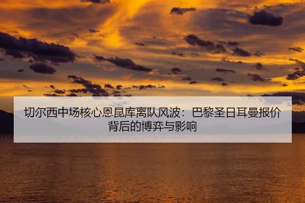 切尔西中场核心恩昆库离队风波：巴黎圣日耳曼报价背后的博弈与影响